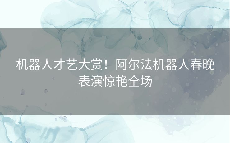 机器人才艺大赏！阿尔法机器人春晚表演惊艳全场