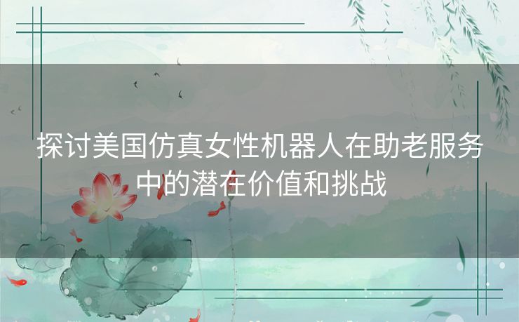 探讨美国仿真女性机器人在助老服务中的潜在价值和挑战