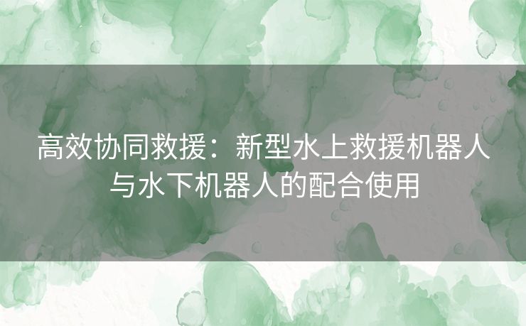 高效协同救援：新型水上救援机器人与水下机器人的配合使用
