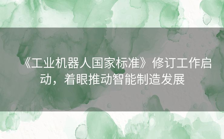 《工业机器人国家标准》修订工作启动，着眼推动智能制造发展