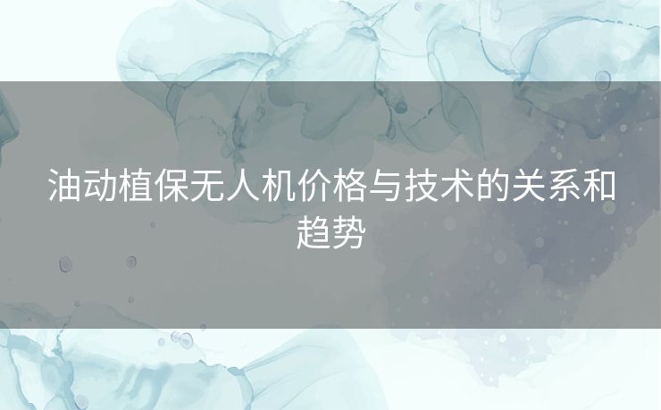 油动植保无人机价格与技术的关系和趋势