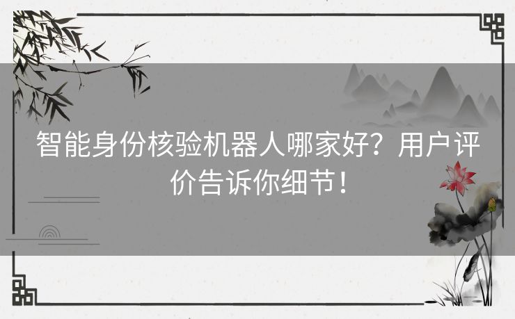 智能身份核验机器人哪家好？用户评价告诉你细节！