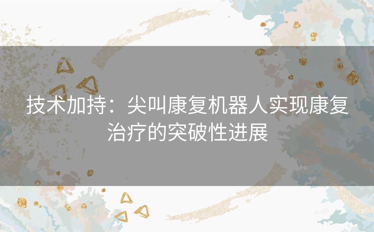 技术加持：尖叫康复机器人实现康复治疗的突破性进展