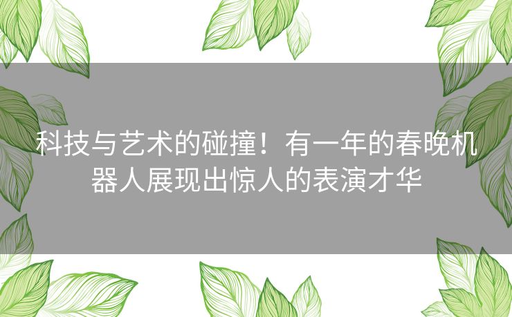 科技与艺术的碰撞！有一年的春晚机器人展现出惊人的表演才华
