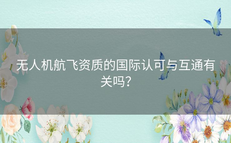 无人机航飞资质的国际认可与互通有关吗？