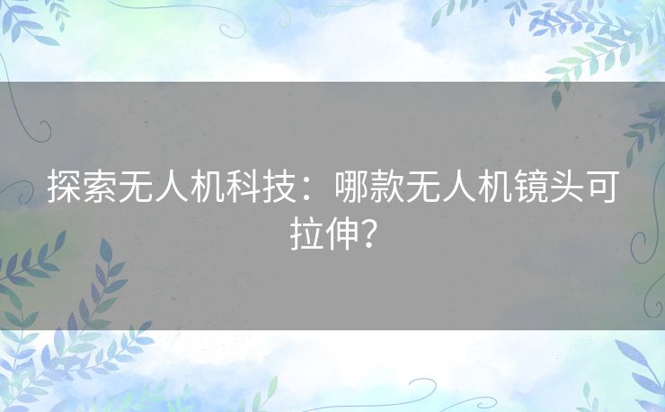 探索无人机科技：哪款无人机镜头可拉伸？