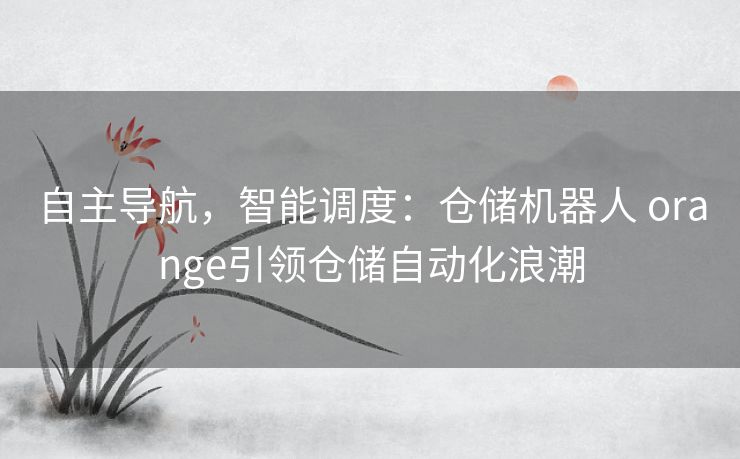 自主导航，智能调度：仓储机器人 orange引领仓储自动化浪潮