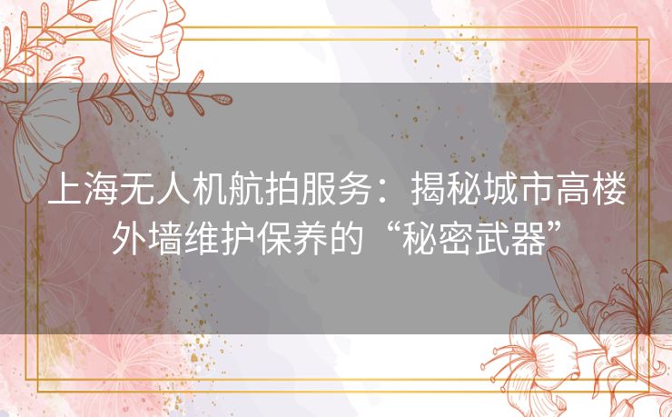 上海无人机航拍服务：揭秘城市高楼外墙维护保养的“秘密武器”