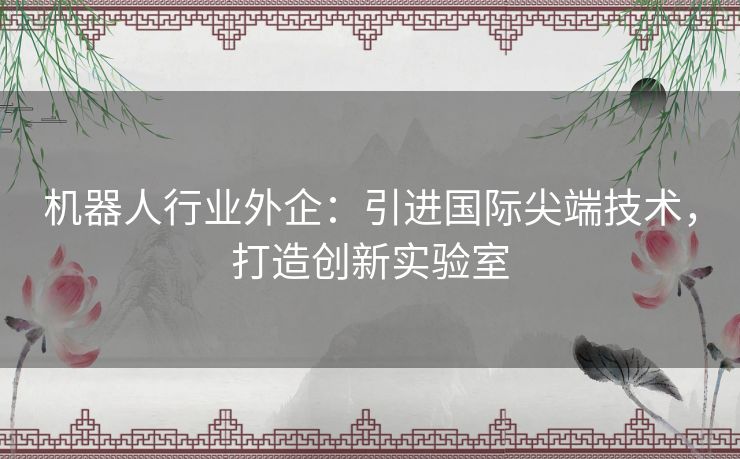 机器人行业外企：引进国际尖端技术，打造创新实验室