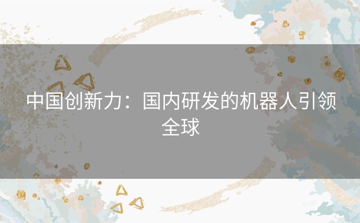中国创新力：国内研发的机器人引领全球
