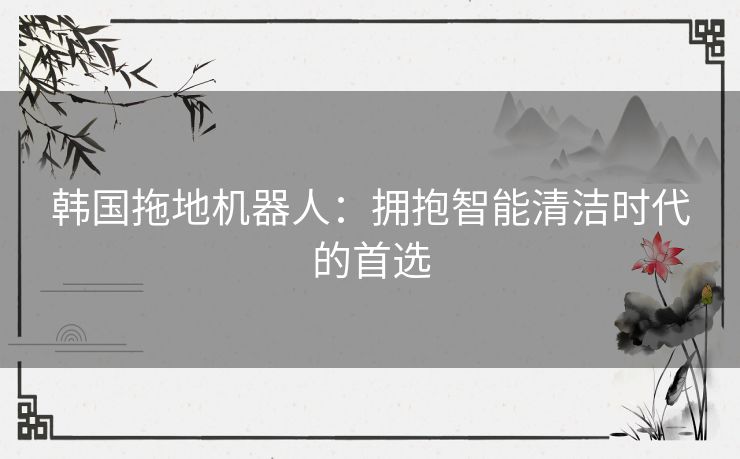 韩国拖地机器人：拥抱智能清洁时代的首选