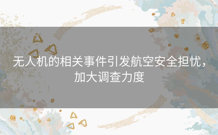 无人机的相关事件引发航空安全担忧，加大调查力度