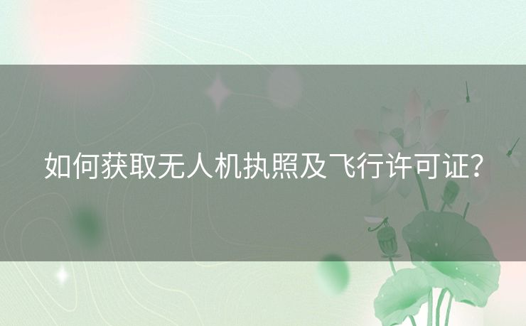 如何获取无人机执照及飞行许可证？
