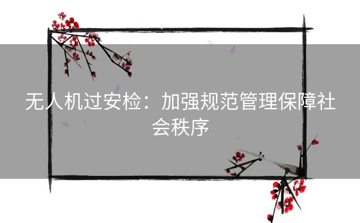 无人机过安检：加强规范管理保障社会秩序