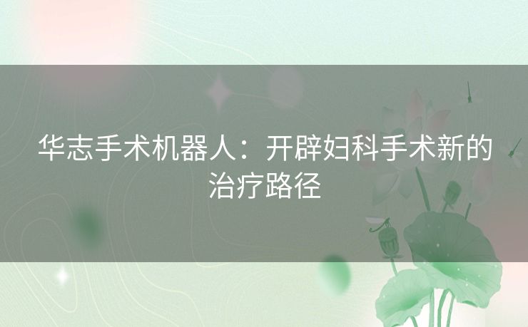 华志手术机器人：开辟妇科手术新的治疗路径