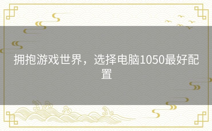 拥抱游戏世界，选择电脑1050最好配置