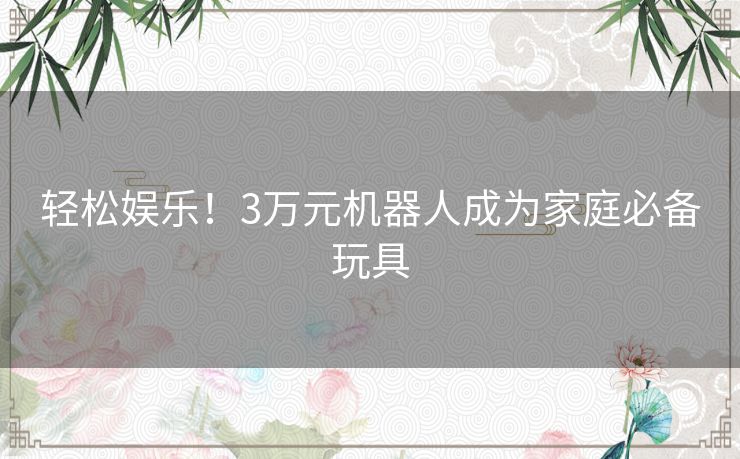 轻松娱乐！3万元机器人成为家庭必备玩具