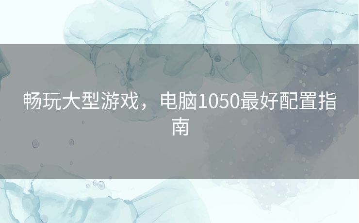 畅玩大型游戏，电脑1050最好配置指南