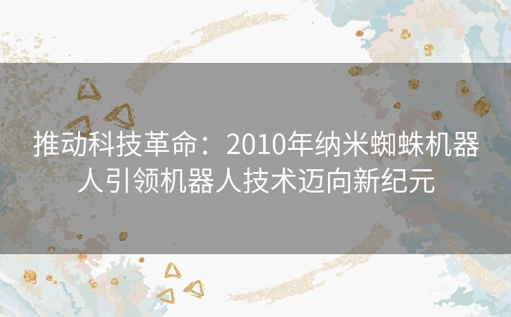 推动科技革命：2010年纳米蜘蛛机器人引领机器人技术迈向新纪元