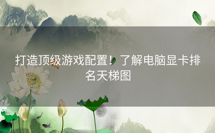 打造顶级游戏配置！了解电脑显卡排名天梯图