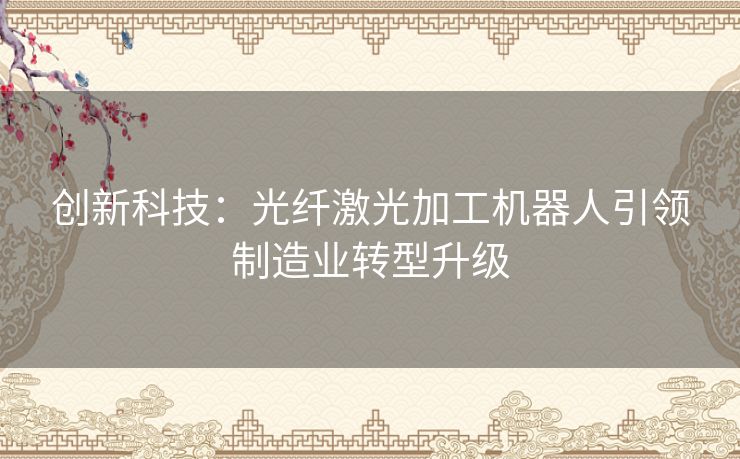 创新科技：光纤激光加工机器人引领制造业转型升级
