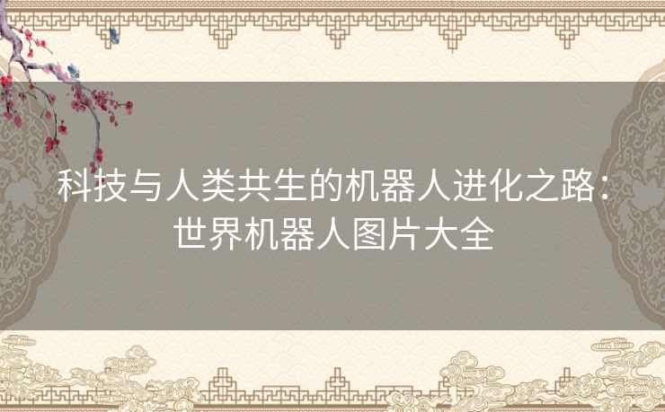 科技与人类共生的机器人进化之路：世界机器人图片大全