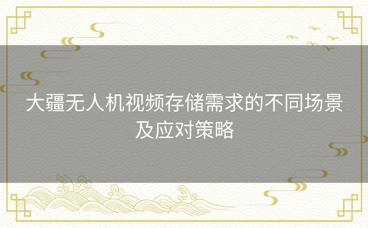 大疆无人机视频存储需求的不同场景及应对策略