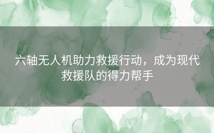 六轴无人机助力救援行动，成为现代救援队的得力帮手