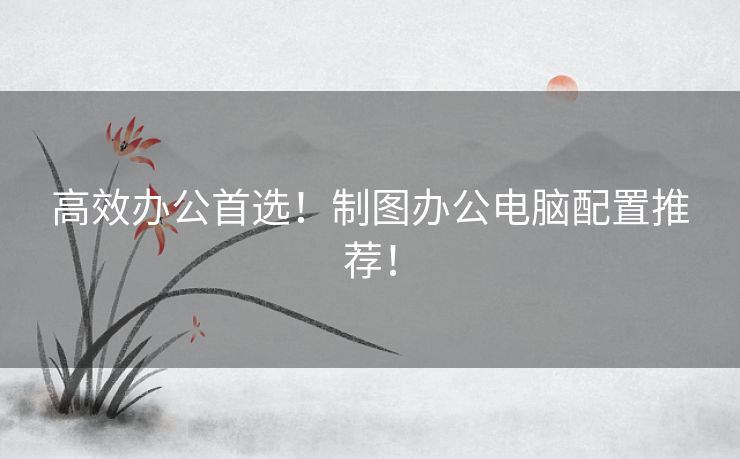高效办公首选！制图办公电脑配置推荐！