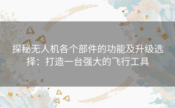 探秘无人机各个部件的功能及升级选择：打造一台强大的飞行工具