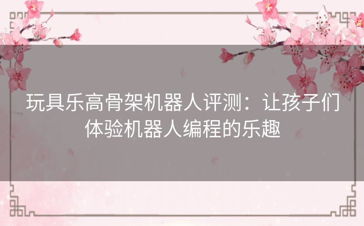 玩具乐高骨架机器人评测：让孩子们体验机器人编程的乐趣