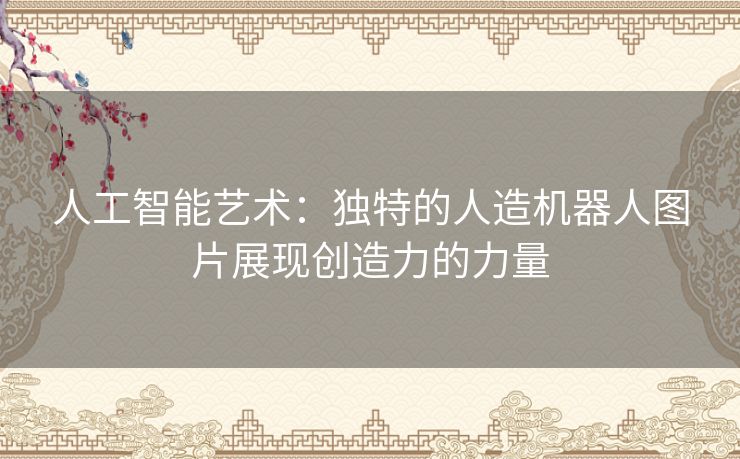 人工智能艺术：独特的人造机器人图片展现创造力的力量