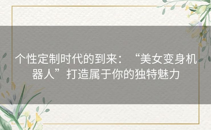 个性定制时代的到来：“美女变身机器人”打造属于你的独特魅力