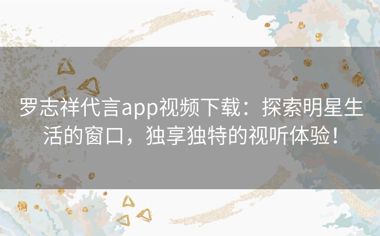 罗志祥代言app视频下载：探索明星生活的窗口，独享独特的视听体验！