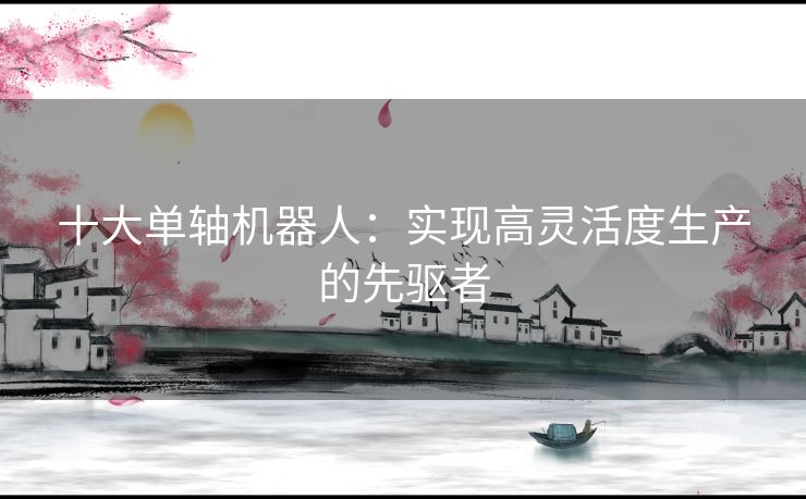 十大单轴机器人：实现高灵活度生产的先驱者
