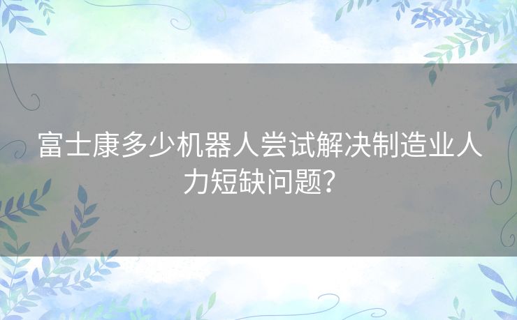 富士康多少机器人尝试解决制造业人力短缺问题？