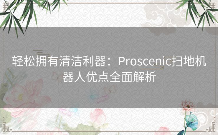 轻松拥有清洁利器：Proscenic扫地机器人优点全面解析