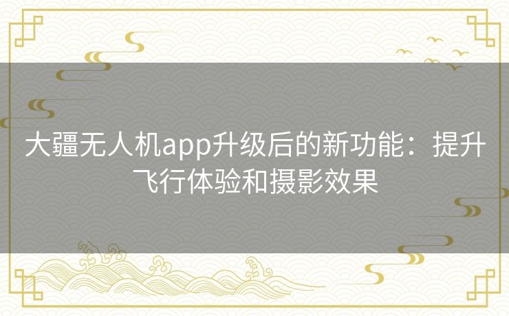 大疆无人机app升级后的新功能：提升飞行体验和摄影效果