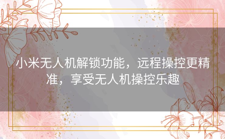 小米无人机解锁功能，远程操控更精准，享受无人机操控乐趣