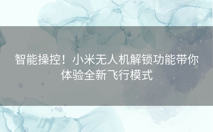 智能操控！小米无人机解锁功能带你体验全新飞行模式
