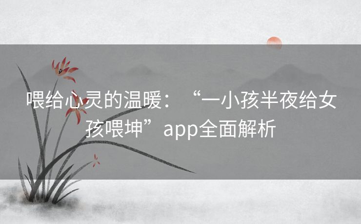 喂给心灵的温暖：“一小孩半夜给女孩喂坤”app全面解析