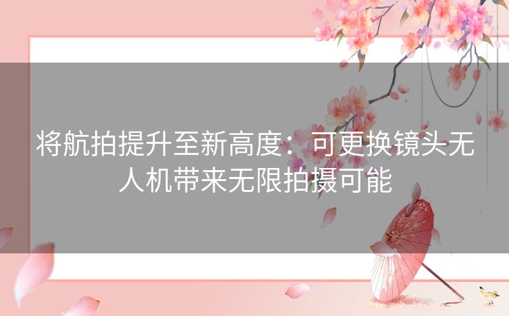将航拍提升至新高度：可更换镜头无人机带来无限拍摄可能