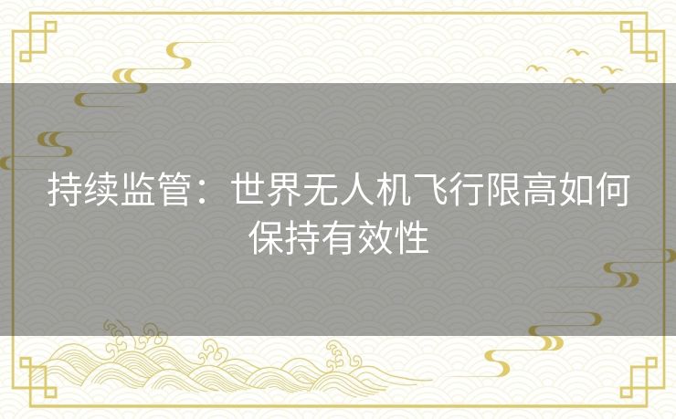 持续监管：世界无人机飞行限高如何保持有效性