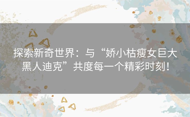 探索新奇世界：与“娇小枯瘦女巨大黑人迪克”共度每一个精彩时刻！