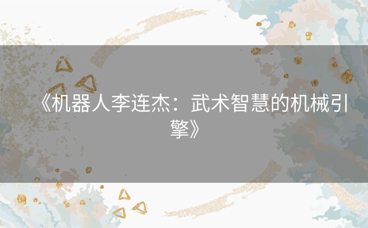 《机器人李连杰：武术智慧的机械引擎》