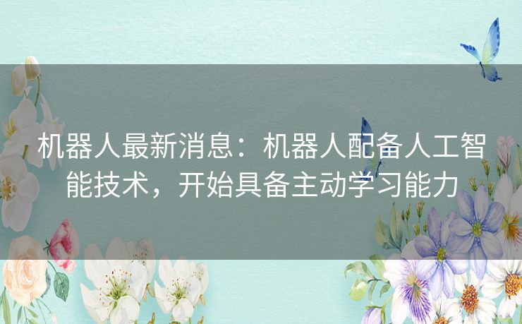 机器人最新消息：机器人配备人工智能技术，开始具备主动学习能力