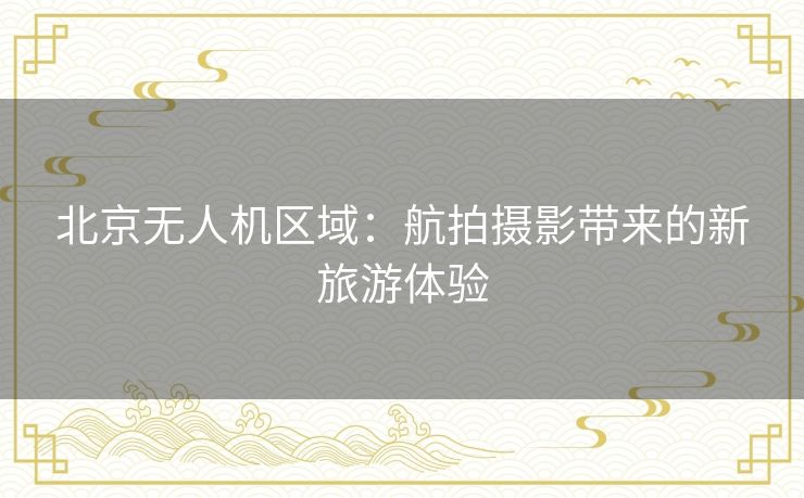 北京无人机区域：航拍摄影带来的新旅游体验