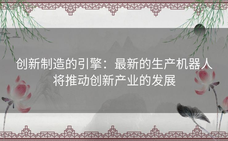 创新制造的引擎：最新的生产机器人将推动创新产业的发展