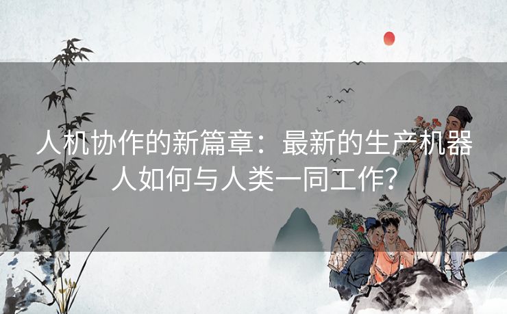 人机协作的新篇章：最新的生产机器人如何与人类一同工作？