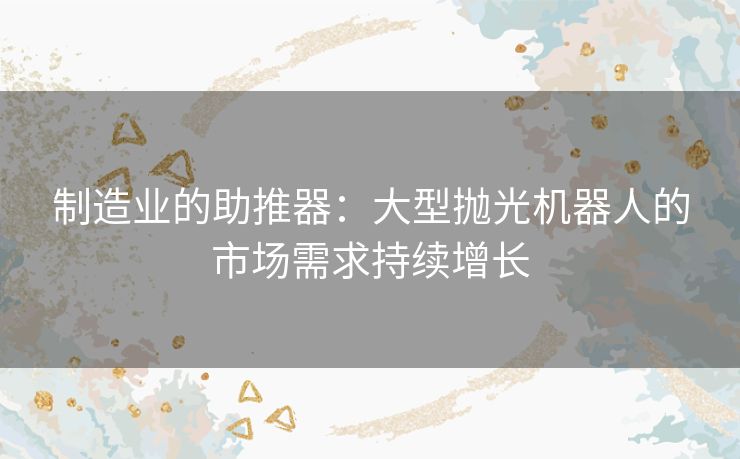 制造业的助推器：大型抛光机器人的市场需求持续增长